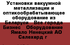 Установки вакуумной металлизации и оптикообрабатывающее оборудование из Беларуси - Все города Бизнес » Оборудование   . Ямало-Ненецкий АО,Салехард г.